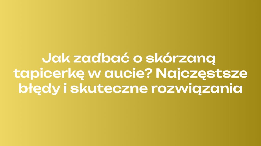 Jak zadbać o skórzaną tapicerkę w aucie? Najczęstsze błędy i skuteczne rozwiązania