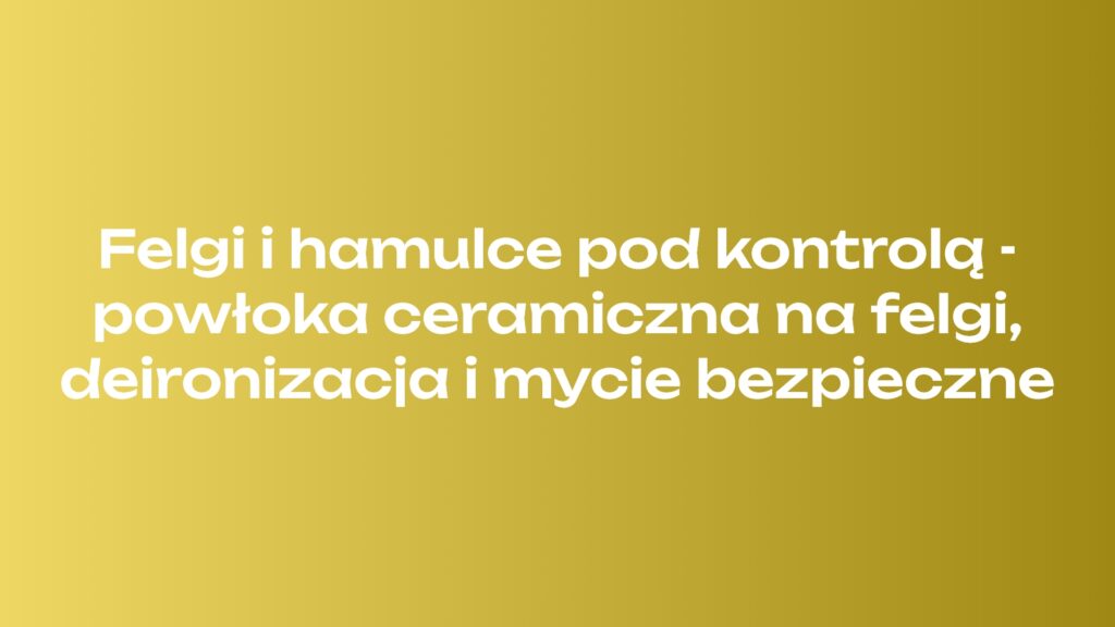 Felgi i hamulce pod kontrolą - powłoka ceramiczna na felgi, deironizacja i mycie bezpieczne