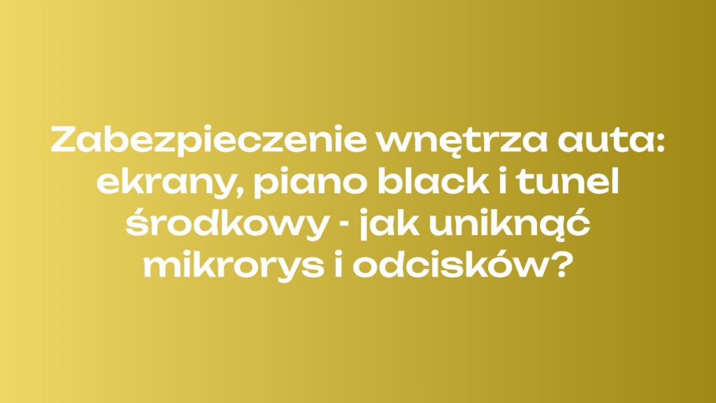 Zabezpieczenie wnętrza auta: ekrany, piano black i tunel środkowy - jak uniknąć mikrorys i odcisków?