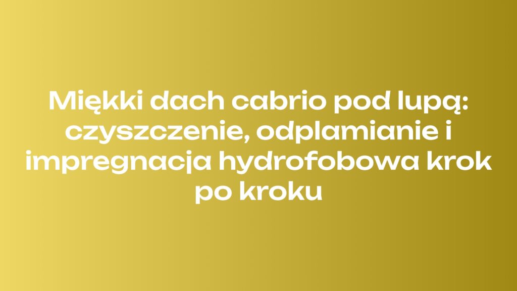 Miękki dach cabrio pod lupą: czyszczenie, odplamianie i impregnacja hydrofobowa krok po kroku
