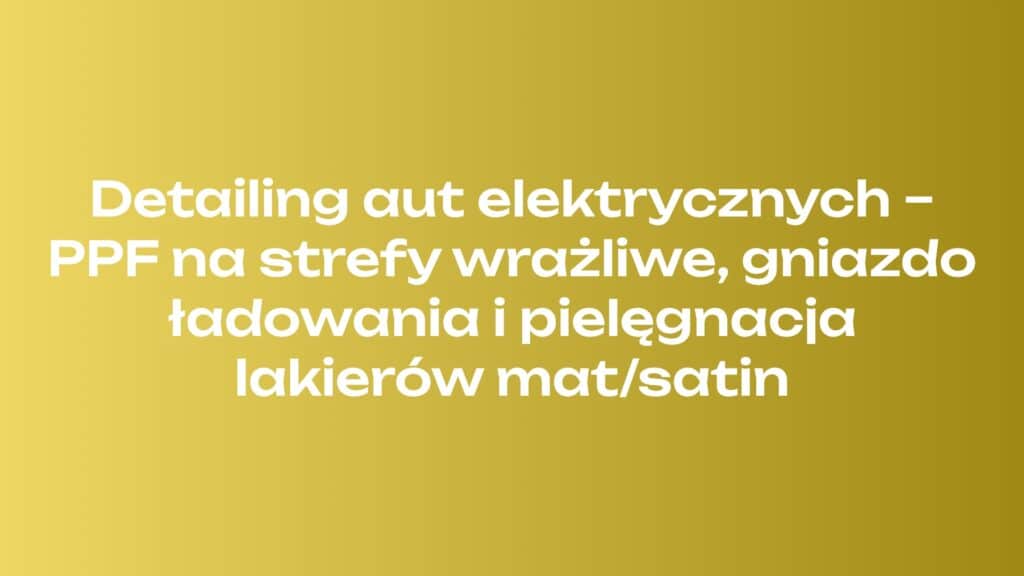Detailing aut elektrycznych – PPF na strefy wrażliwe, gniazdo ładowania i pielęgnacja lakierów mat/satin