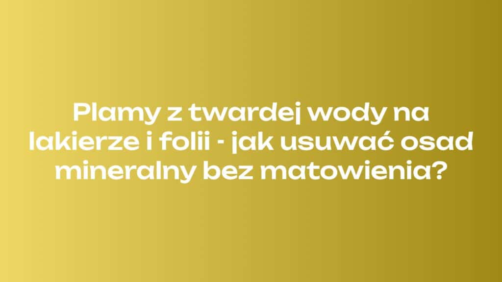 Plamy z twardej wody na lakierze i folii - jak usuwać osad mineralny bez matowienia?