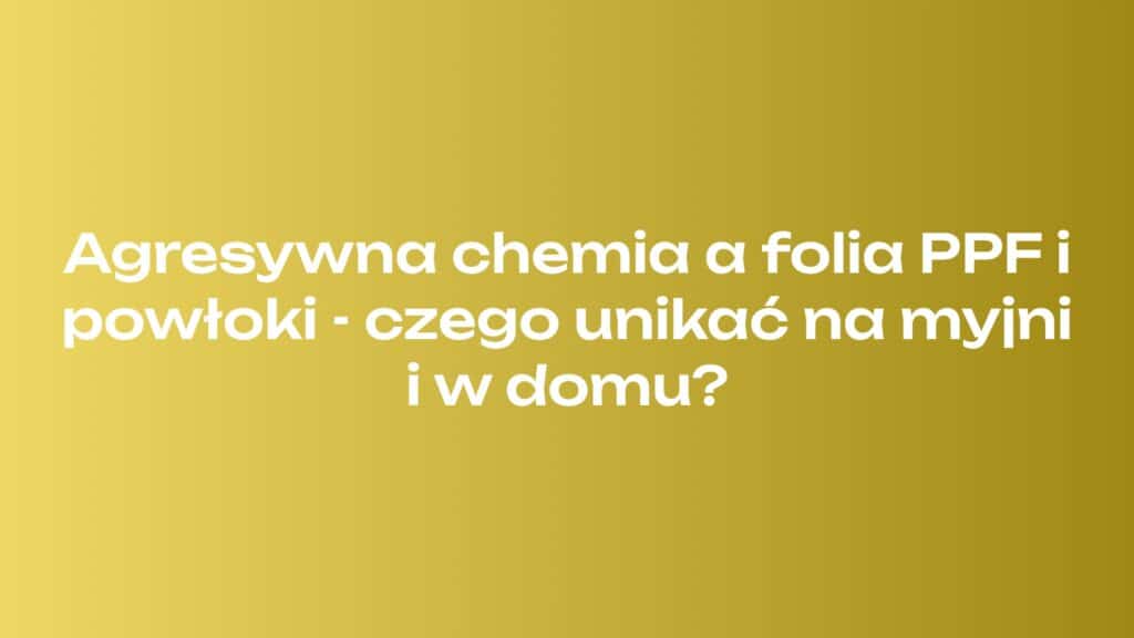 Agresywna chemia a folia PPF i powłoki - czego unikać na myjni i w domu